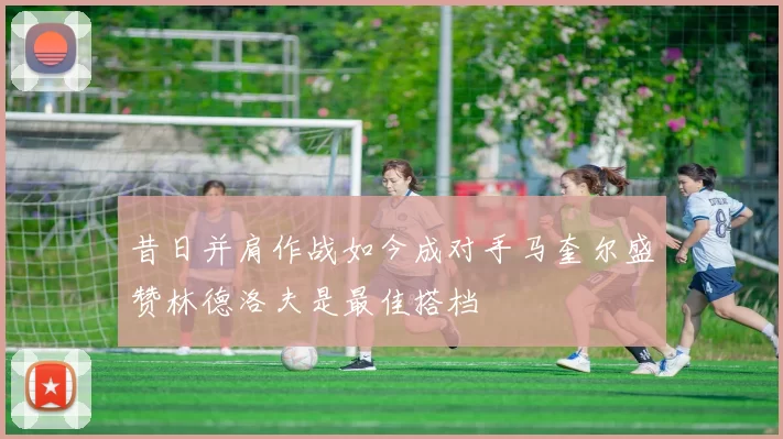 昔日并肩作战如今成对手马奎尔盛赞林德洛夫是最佳搭档
