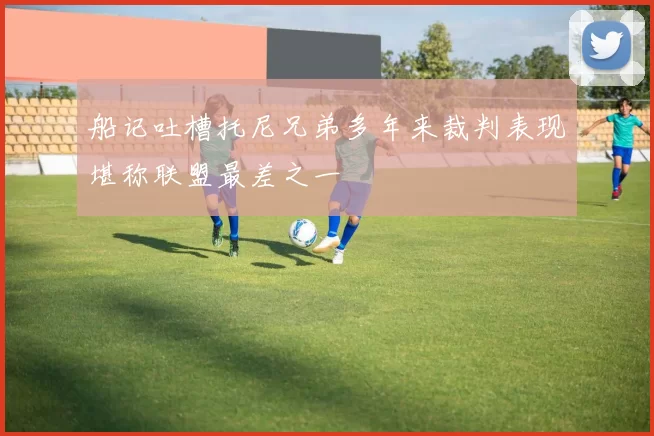 船记吐槽托尼兄弟多年来裁判表现堪称联盟最差之一