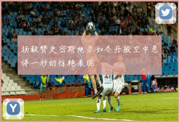杨毅赞史密斯绝杀如乔丹般空中悬停一秒的惊艳表现
