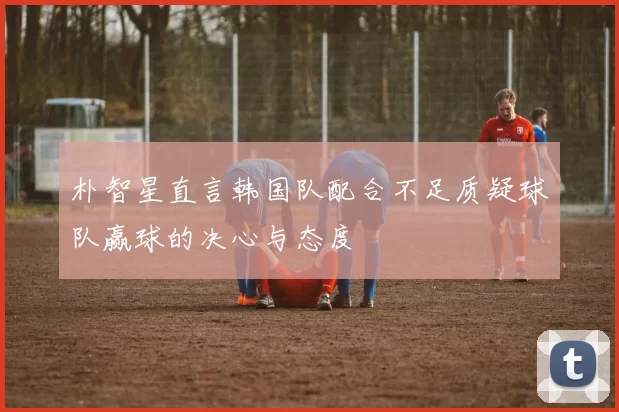 朴智星直言韩国队配合不足质疑球队赢球的决心与态度