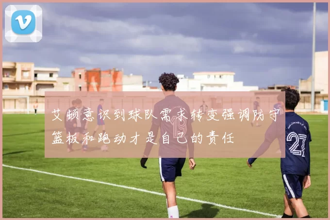 艾顿意识到球队需求转变强调防守篮板和跑动才是自己的责任