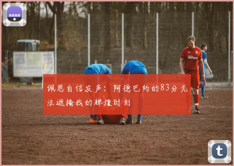 佩恩自信发声：阿德巴约的83分无法遮掩我的辉煌时刻
