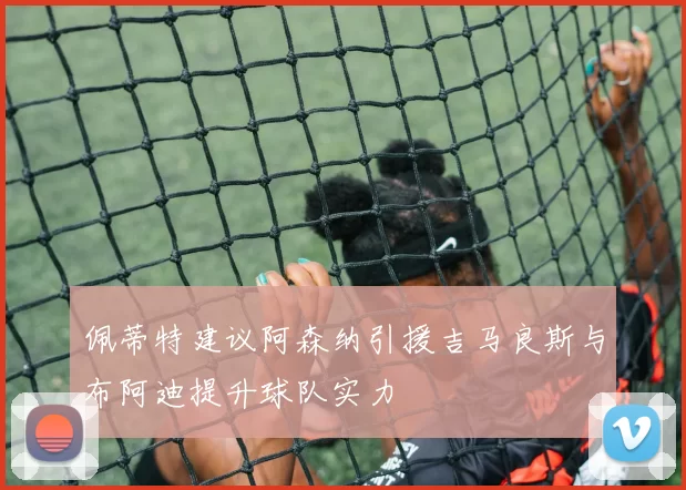 佩蒂特建议阿森纳引援吉马良斯与布阿迪提升球队实力
