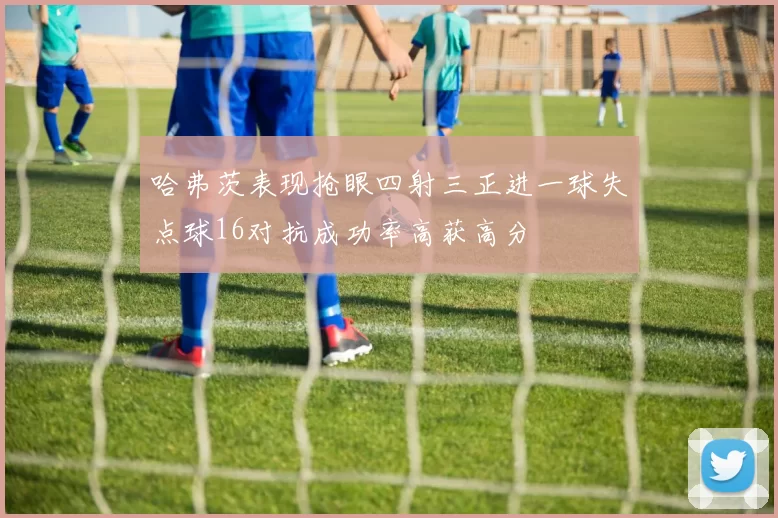 哈弗茨表现抢眼四射三正进一球失点球16对抗成功率高获高分