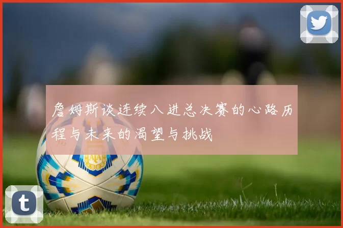 詹姆斯谈连续八进总决赛的心路历程与未来的渴望与挑战