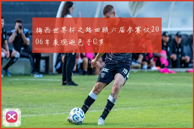 梅西世界杯之路回顾六届参赛仅2006年表现逊色于C罗
