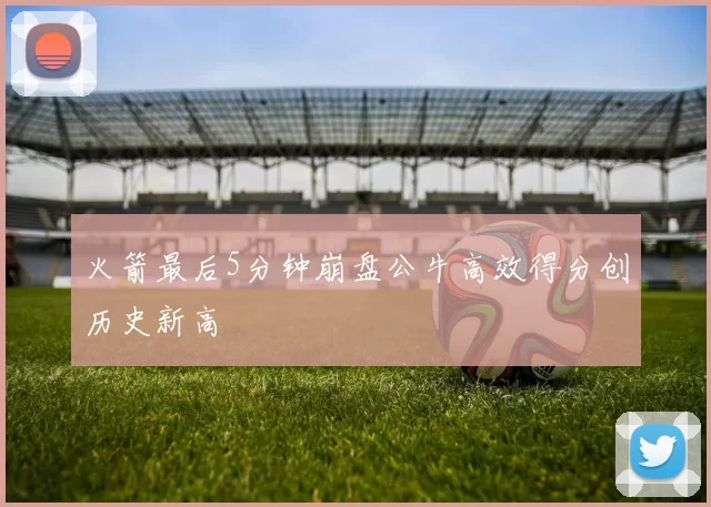 火箭最后5分钟崩盘公牛高效得分创历史新高