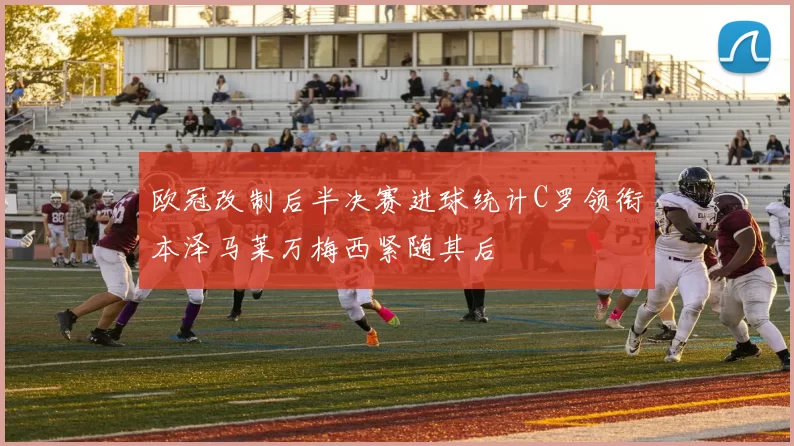 欧冠改制后半决赛进球统计C罗领衔本泽马莱万梅西紧随其后