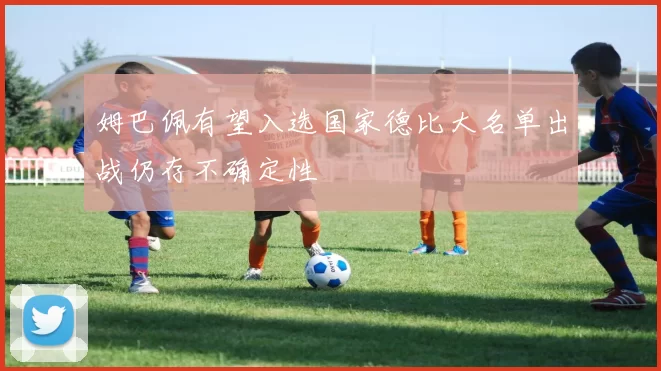 姆巴佩有望入选国家德比大名单出战仍存不确定性