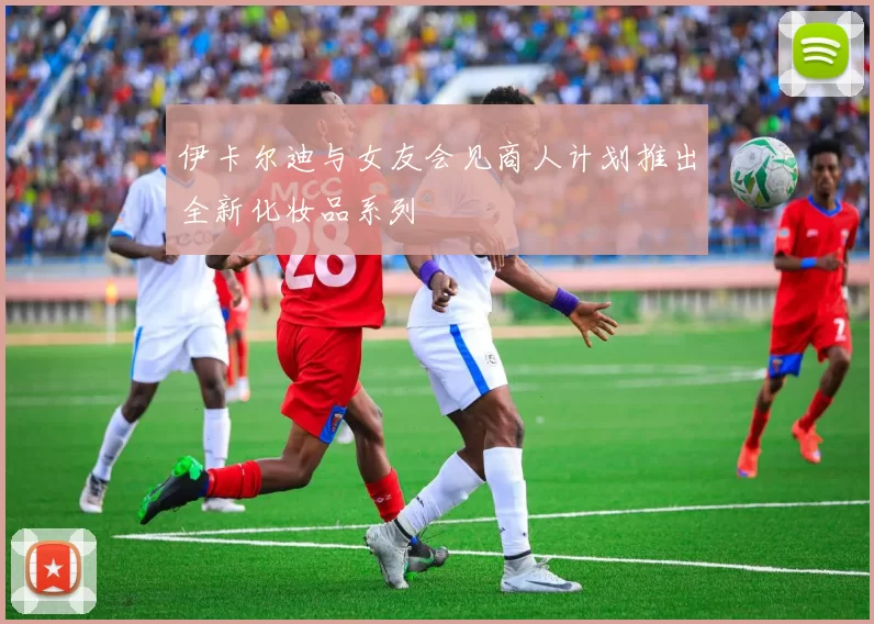 伊卡尔迪与女友会见商人计划推出全新化妆品系列
