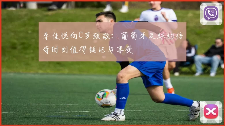 李佳悦向C罗致敬：葡萄牙足球的传奇时刻值得铭记与享受