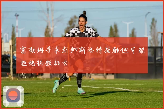 富勒姆寻求新帅斯洛特接触但可能拒绝执教机会