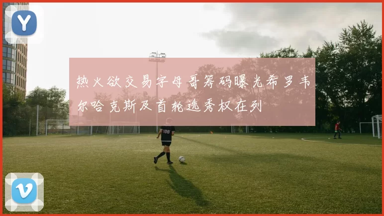 热火欲交易字母哥筹码曝光希罗韦尔哈克斯及首轮选秀权在列
