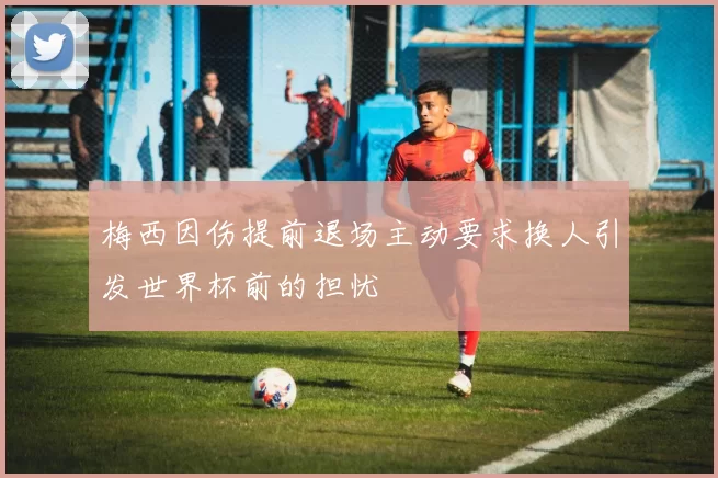 梅西因伤提前退场主动要求换人引发世界杯前的担忧