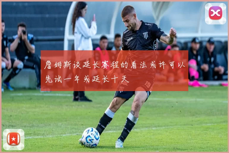 詹姆斯谈延长赛程的看法或许可以先试一年或延长十天