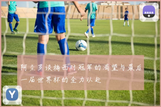 阿圭罗谈梅西对冠军的渴望与最后一届世界杯的全力以赴