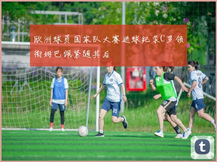 欧洲球员国家队大赛进球纪录C罗领衔姆巴佩紧随其后