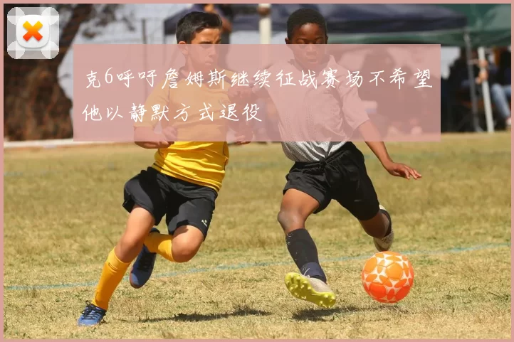 克6呼吁詹姆斯继续征战赛场不希望他以静默方式退役