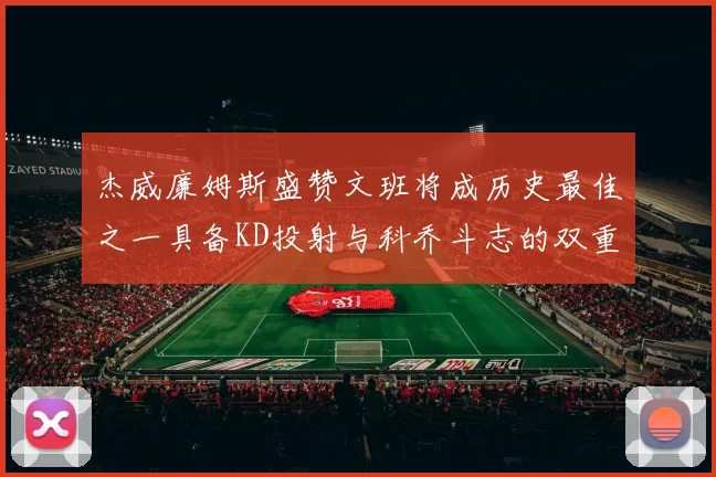 杰威廉姆斯盛赞文班将成历史最佳之一具备KD投射与科乔斗志的双重优势