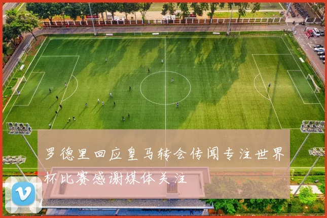 罗德里回应皇马转会传闻专注世界杯比赛感谢媒体关注